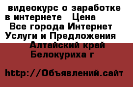 видеокурс о заработке в интернете › Цена ­ 970 - Все города Интернет » Услуги и Предложения   . Алтайский край,Белокуриха г.